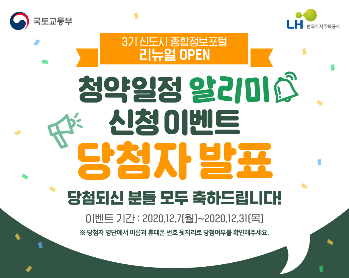 국토교통부 LH 한국토지주택공사 3기신도시 종합정보포털 리뉴얼 OPEN청약일정 알리미 신청 이벤트 당첨자 발표 당첨되신 분들 모두 축하드립니다. 이벤트 기간 : 2020.12.7(월)2020.12.31(목) ※ 당첨자명단에서 이름과 휴대폰 번호 뒷자리로 당첨여부를 확인해주세요