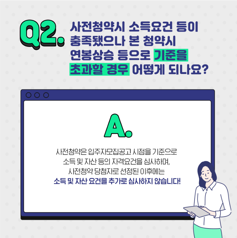 Q2. 사전청약시 소득요건 등이 충족됐으나 본 청약시 연봉상승등으로 기준을 초과할 경우 어떻게 되나요? A. 사전청약은 입주자 모집공고 시점을 기준으로 소득 및 자산등의 자격요건을 심사하며, 사전청약 당첨자로 선정된 이후에는 소득 및 자산요건을 추가로 심사하지 않습니다. 