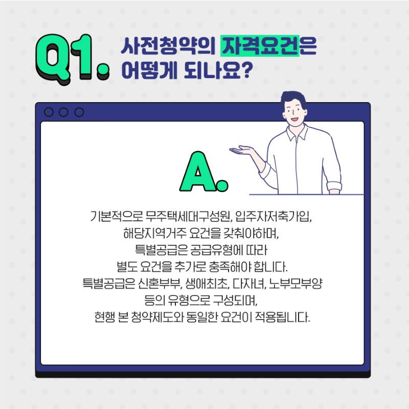 Q1. 사전청약의 자격요건은 어떻게 되나요? A.기본적으로 무주택세대구성원, 입주자저축가입, 해당지역거주 요건을 갖춰야하며, 특별공급은 공급유형에 따라 별도 요건을 추가로 충족해야합니다. 특별공급은 신혼부부, 생애최초, 다자녀, 노부모부양 등의 유형으로 구성되며 현행 본 청약제도와 동일한 요건이 적용됩니다. 