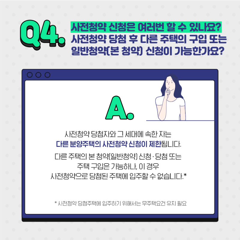 Q4. 사전청약 신청은 여러번 할 수 있나요? 사전청약 당첨 후 다른 주택의 구입또는 일반청약(본 청약)신청이 가능한가요? A.사전청약 당첨자와 그 세대에 속한자는 다른 분양 주택의 사전청약 신청이 제한됩니다. 다른 주택의 본 청약(일반청약) 신청 당첨 또는 주택구입은 가능하나, 이 경우 사전청약으로 당첨된 주택에 입주할 수 없습니다. * 사전청약 당첨주택에 입주하기 위해서는 무주택요건 유지필요