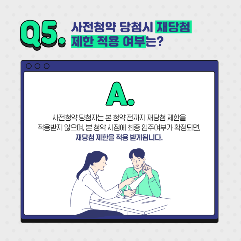 Q5.사전청약 당첨시 재당첨 제한 적용 여부는? A.사전청약 당첨자는본청약전까지 재당첨 제한을 적용받지 않으며, 본 청약 시점에 최종 입주여부가 확정되면, 재당첨 제한을 적용받게 됩니다. 